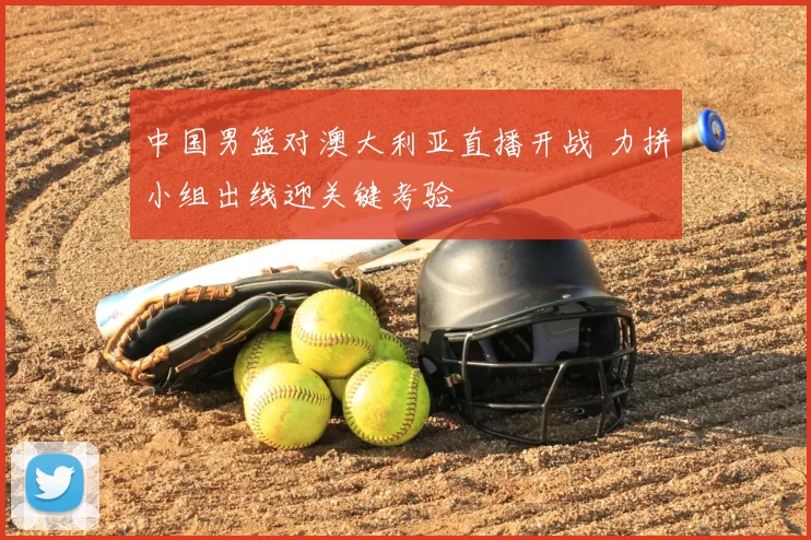 中国男篮对澳大利亚直播开战 力拼小组出线迎关键考验