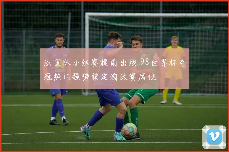 法国队小组赛提前出线 98世界杯夺冠热门强势锁定淘汰赛席位