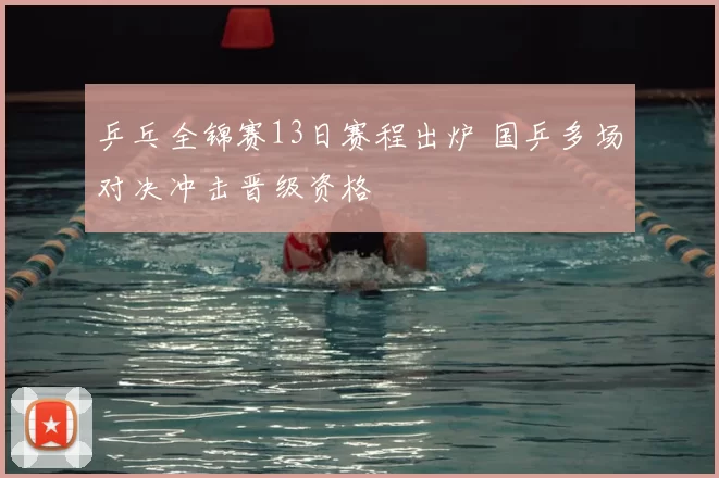 乒乓全锦赛13日赛程出炉 国乒多场对决冲击晋级资格