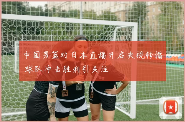 中国男篮对日本直播开启央视转播 球队冲击胜利引关注