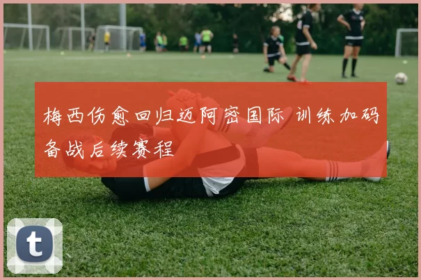 梅西伤愈回归迈阿密国际 训练加码备战后续赛程