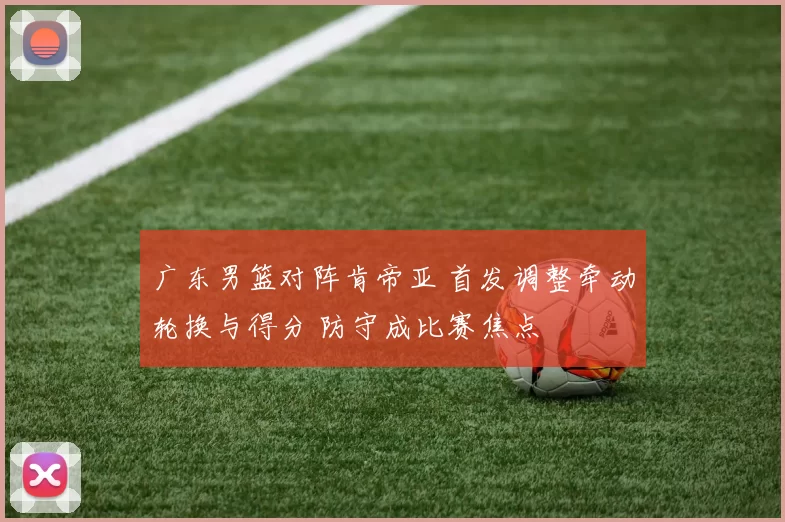 广东男篮对阵肯帝亚 首发调整牵动轮换与得分 防守成比赛焦点