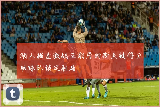 湖人掘金激战正酣詹姆斯关键得分助球队锁定胜局