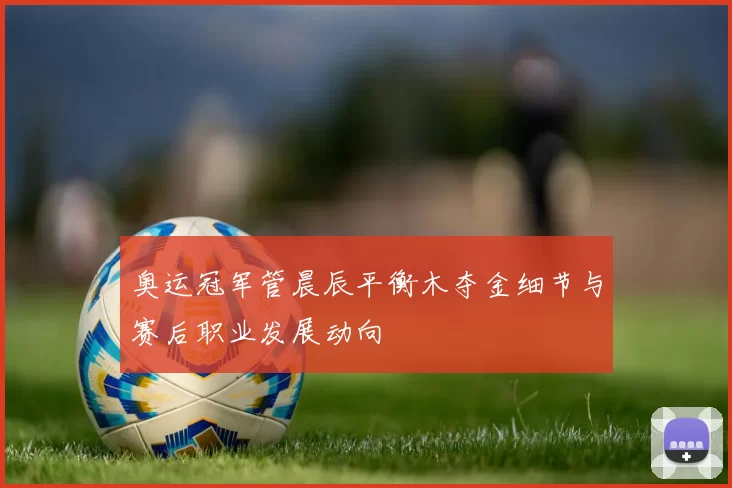 奥运冠军管晨辰平衡木夺金细节与赛后职业发展动向