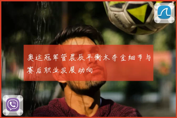 奥运冠军管晨辰平衡木夺金细节与赛后职业发展动向