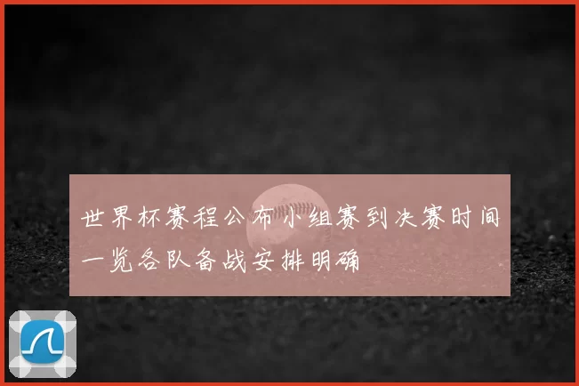 世界杯赛程公布小组赛到决赛时间一览各队备战安排明确