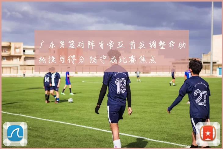 广东男篮对阵肯帝亚 首发调整牵动轮换与得分 防守成比赛焦点