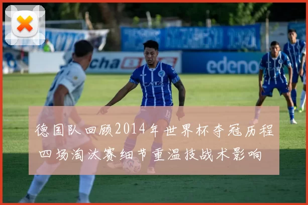 德国队回顾2014年世界杯夺冠历程 四场淘汰赛细节重温技战术影响