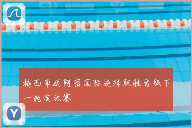梅西率迈阿密国际逆转取胜晋级下一轮淘汰赛