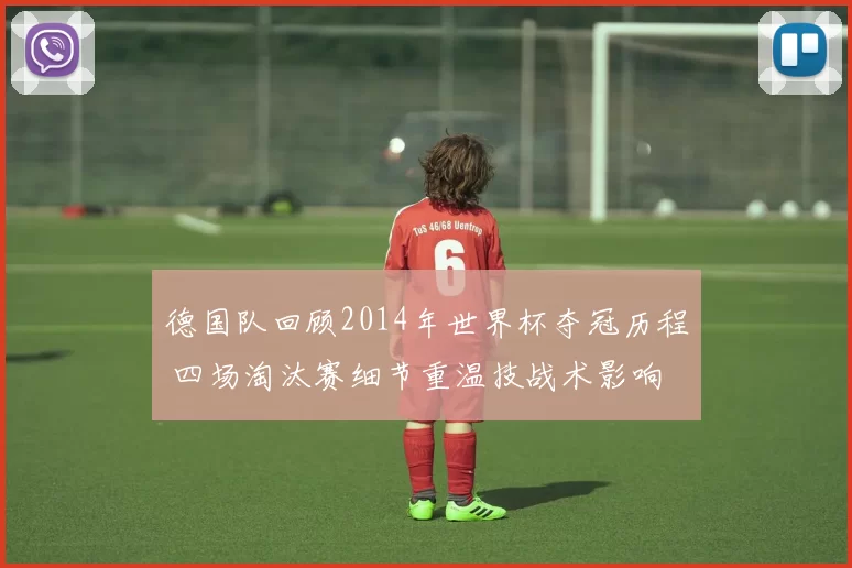 德国队回顾2014年世界杯夺冠历程 四场淘汰赛细节重温技战术影响
