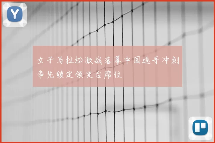 女子马拉松激战落幕中国选手冲刺争先锁定领奖台席位