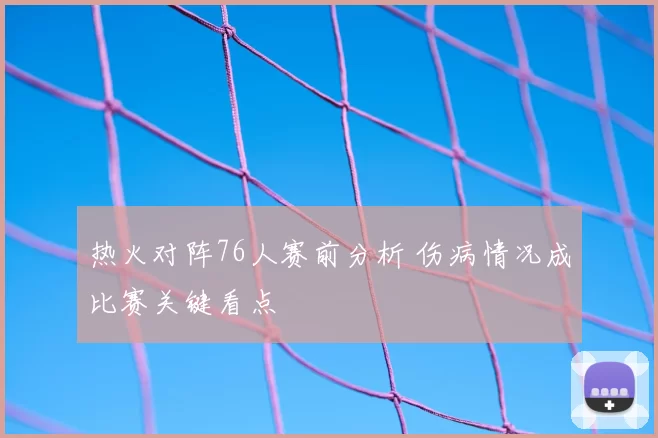 热火对阵76人赛前分析 伤病情况成比赛关键看点