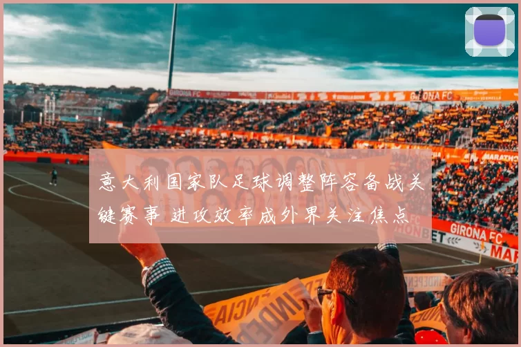 意大利国家队足球调整阵容备战关键赛事 进攻效率成外界关注焦点