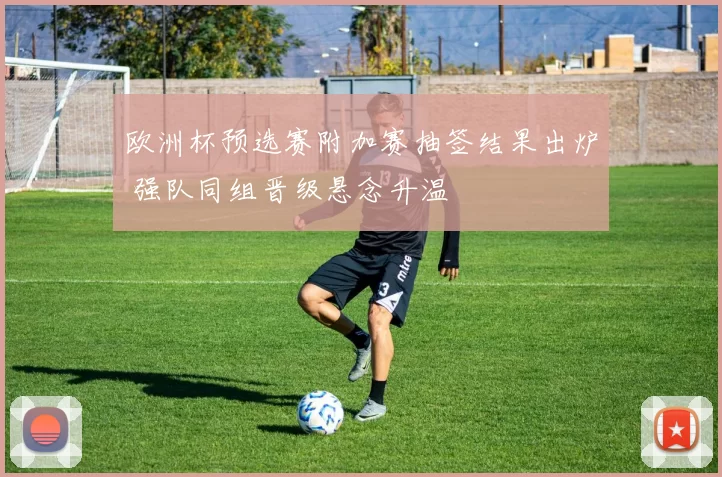 欧洲杯预选赛附加赛抽签结果出炉 强队同组晋级悬念升温