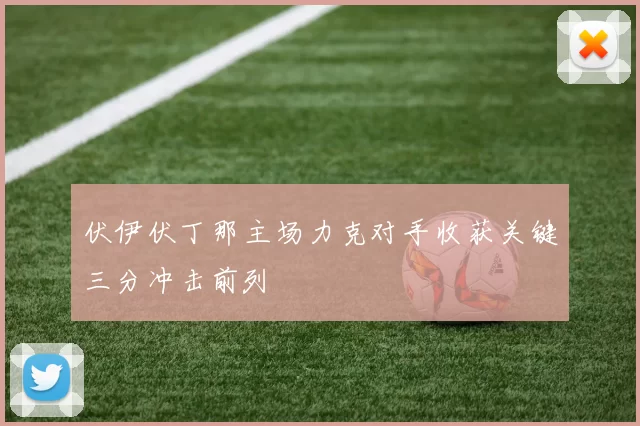 伏伊伏丁那主场力克对手收获关键三分冲击前列