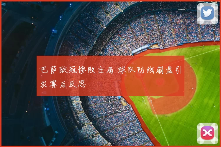 巴萨欧冠惨败出局 球队防线崩盘引发赛后反思