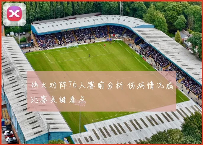 热火对阵76人赛前分析 伤病情况成比赛关键看点