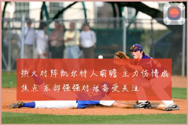 热火对阵凯尔特人前瞻 主力伤情成焦点 东部强强对话备受关注