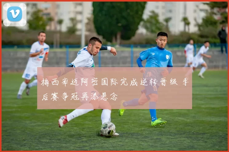 梅西率迈阿密国际完成逆转晋级 季后赛争冠再添悬念