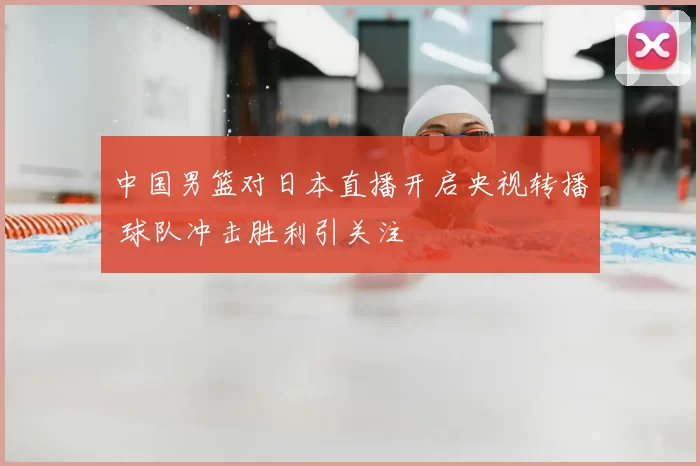 中国男篮对日本直播开启央视转播 球队冲击胜利引关注