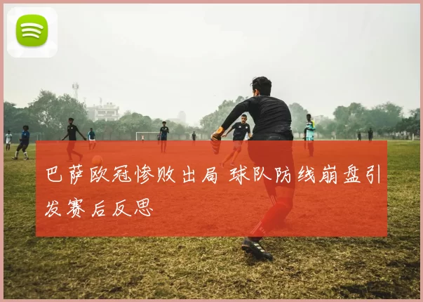 巴萨欧冠惨败出局 球队防线崩盘引发赛后反思