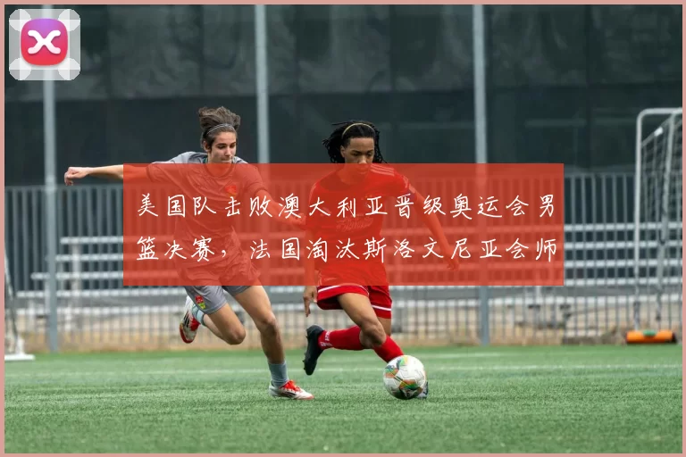 美国队击败澳大利亚晋级奥运会男篮决赛，法国淘汰斯洛文尼亚会师决赛