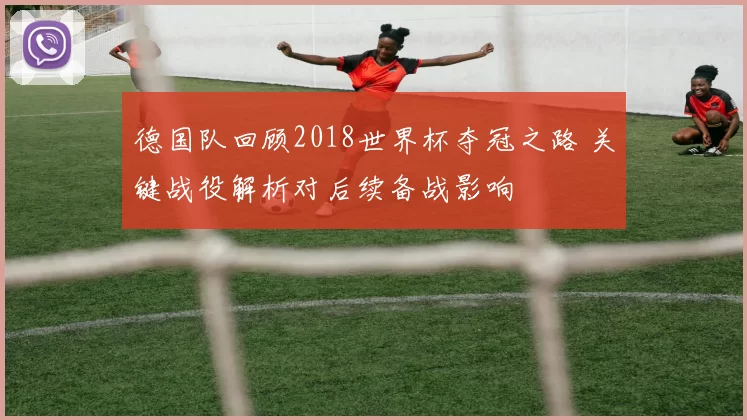 德国队回顾2018世界杯夺冠之路 关键战役解析对后续备战影响