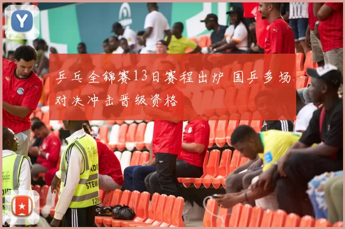 乒乓全锦赛13日赛程出炉 国乒多场对决冲击晋级资格