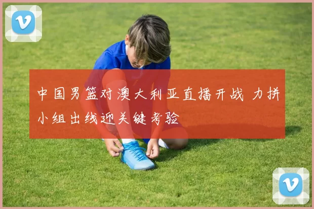 中国男篮对澳大利亚直播开战 力拼小组出线迎关键考验
