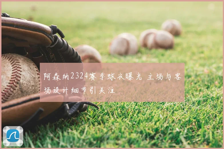 阿森纳2324赛季球衣曝光 主场与客场设计细节引关注