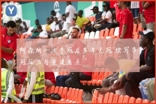 阿森纳一次夺冠后多年无冠 续写争冠压力与重建看点