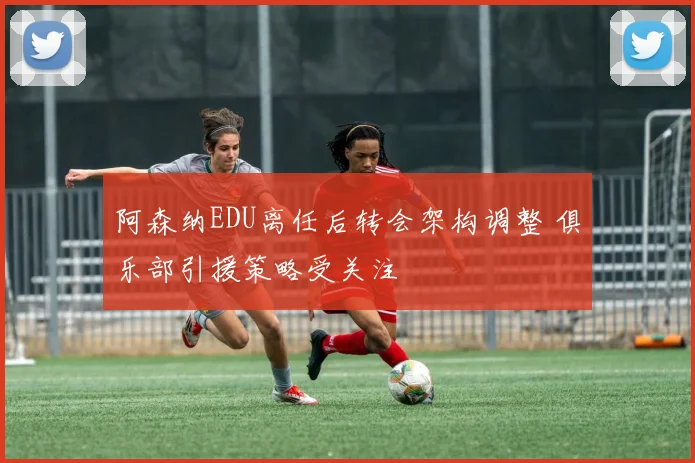 阿森纳EDU离任后转会架构调整 俱乐部引援策略受关注
