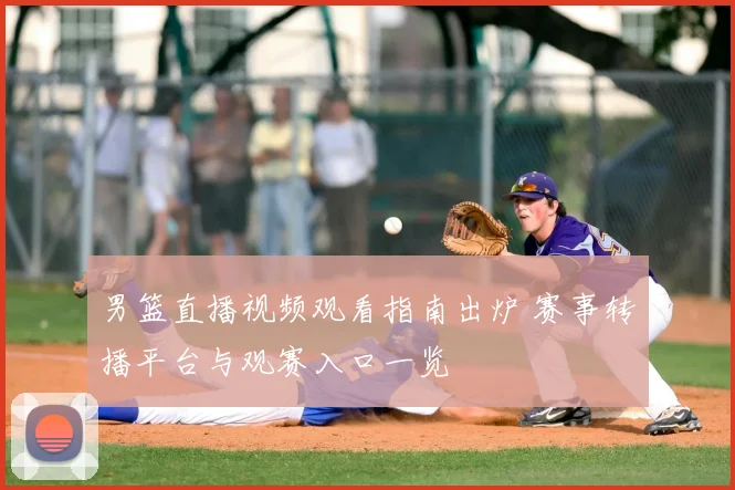 男篮直播视频观看指南出炉 赛事转播平台与观赛入口一览