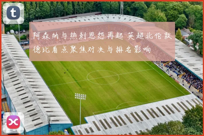 阿森纳与热刺恩怨再起 英超北伦敦德比看点聚焦对决与排名影响