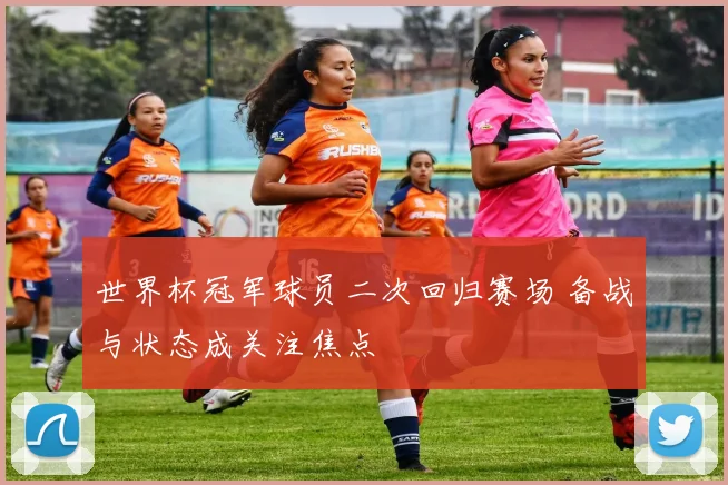 世界杯冠军球员二次回归赛场 备战与状态成关注焦点