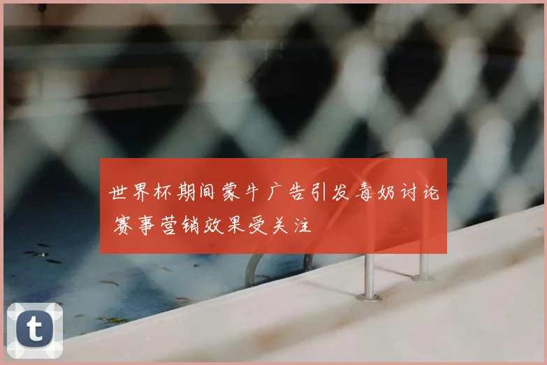世界杯期间蒙牛广告引发毒奶讨论 赛事营销效果受关注