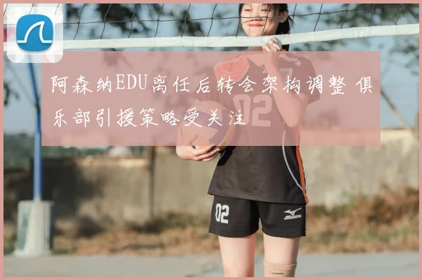 阿森纳EDU离任后转会架构调整 俱乐部引援策略受关注