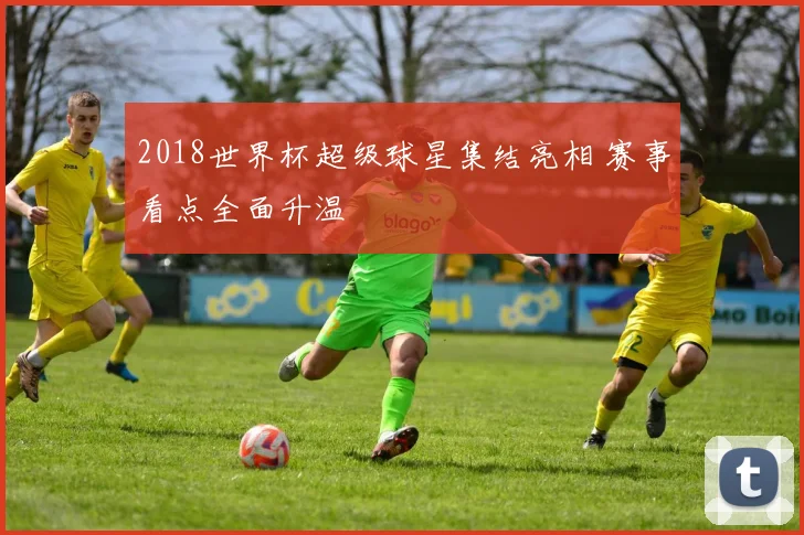 2018世界杯超级球星集结亮相 赛事看点全面升温