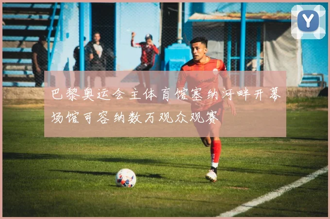 巴黎奥运会主体育馆塞纳河畔开幕场馆可容纳数万观众观赛