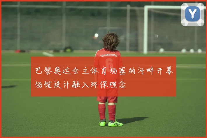 巴黎奥运会主体育场塞纳河畔开幕场馆设计融入环保理念
