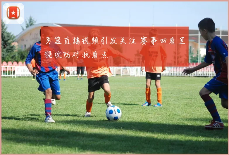 男篮直播视频引发关注 赛事回看呈现攻防对抗看点