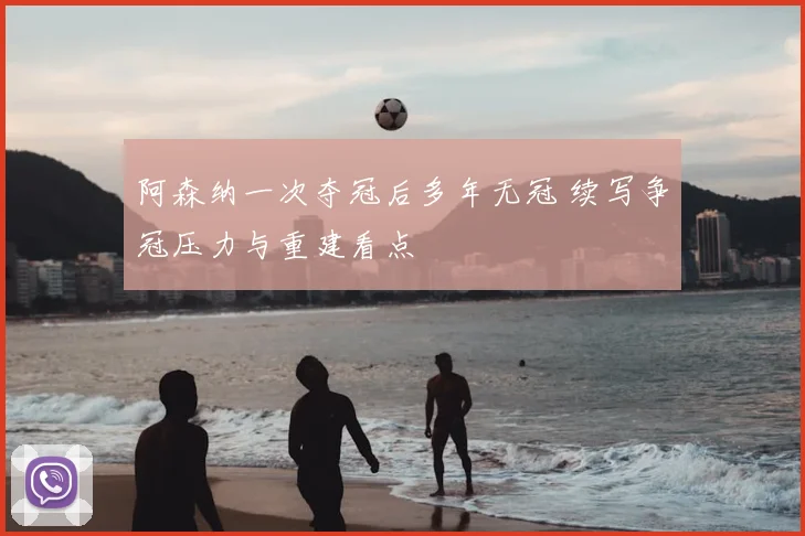 阿森纳一次夺冠后多年无冠 续写争冠压力与重建看点