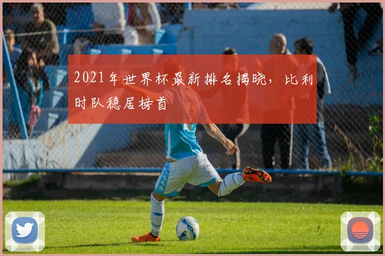 2021年世界杯最新排名揭晓,比利时队稳居榜首
