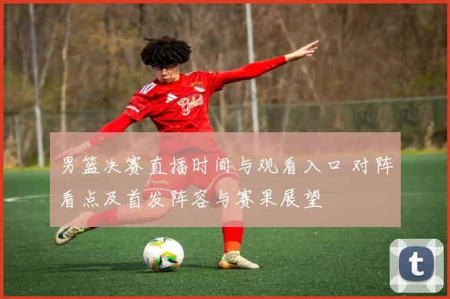男篮决赛直播时间与观看入口 对阵看点及首发阵容与赛果展望