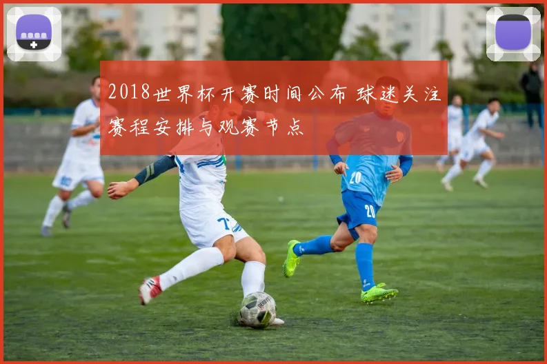 2018世界杯开赛时间公布 球迷关注赛程安排与观赛节点