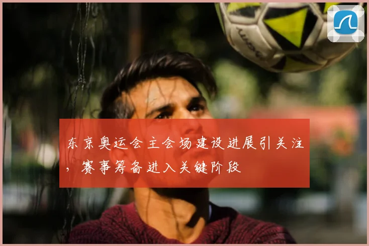 东京奥运会主会场建设进展引关注,赛事筹备进入关键阶段