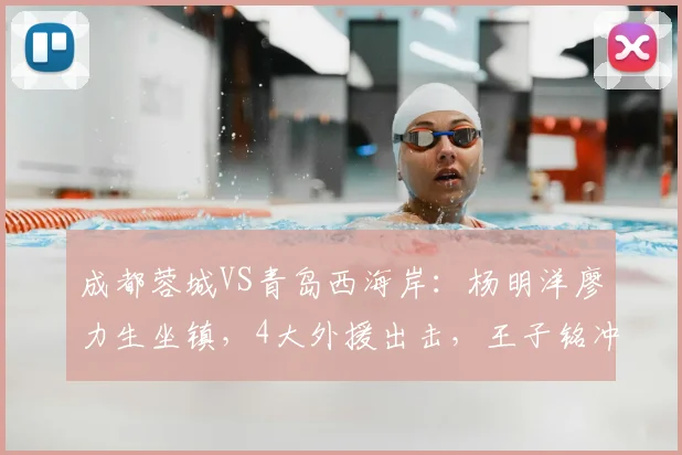 成都蓉城VS青岛西海岸:杨明洋廖力生坐镇,4大外援出击,王子铭冲锋