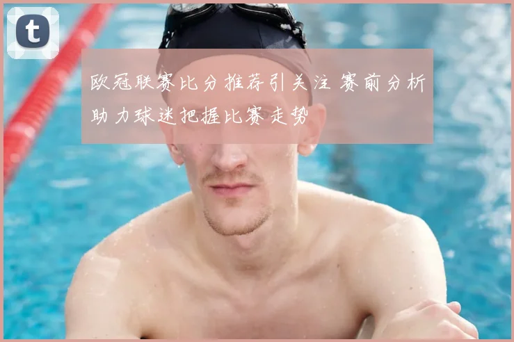 欧冠联赛比分推荐引关注 赛前分析助力球迷把握比赛走势