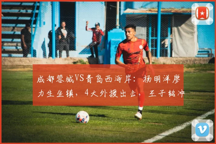 成都蓉城VS青岛西海岸:杨明洋廖力生坐镇,4大外援出击,王子铭冲锋