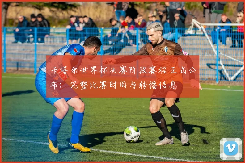 卡塔尔世界杯决赛阶段赛程正式公布：完整比赛时间与转播信息